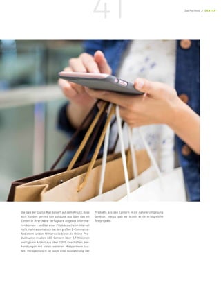 Die Idee der Digital Mall basiert auf dem Ansatz, dass
sich Kunden bereits von zuhause aus über das im
Center in ihrer Nähe verfügbare Angebot informie-
ren können – und bei einer Produktsuche im Internet
nicht mehr automatisch bei den großen E-­
Commerce-
Anbietern landen. Mittlerweile bietet die Online-Pro-
duktsuche in allen ECE-Centern über 3,7 Millionen
verfügbare Artikel aus über 1.000 Geschäften; Ver-
handlungen mit vielen weiteren Mietpartnern lau-
fen. Perspektivisch ist auch eine Auslieferung der
Produkte aus den Centern in die nähere Umgebung
denkbar, hierzu gab es schon erste erfolgreiche
Testprojekte.
41 Das Portfolio / CENTER
 