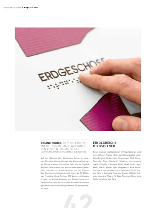 ONLINE FINDEN, OFFLINE ­KAUFEN:
MIT DER DIGITAL MALL WIRD UNSE-
REN KUNDEN EIN NAHTLOSES
OMNICHANNEL-ERLEBNIS GEBOTEN.
Auf der Website aller deutschen Center in unse-
rem Portfolio können Kunden die Warenvielfalt vie-
ler Shops erleben, sich online über das verfügbare
Angebot informieren und anschließend beim jewei-
ligen Händler im Shoppingcenter vor Ort kaufen.
Das Sortiment umfasst aktuell mehr als 3,7 Millio-
nen Produkte. Unser Partner ECE kommt mit diesem
Projekt, als erster Betreiber von Einkaufszentren in
Deutschland, dem Wunsch vieler Kunden nach einem
ganzheit­
lichen, kanalübergreifenden Shoppingerleb-
nis nach.
ERFOLGREICHE
MIETPARTNER
Einer unserer maßgeblichen Erfolgsfaktoren sind
unsere Mieter. Hierzu zählen zum Beispiel Aldi, Apple,
Bijou Brigitte, Birkenstock, Breuninger, CA, Christ,
Deutsche Post, Deutsche Telekom, dm-drogerie
markt, Douglas, Fielmann, HM, JackJones, Lego,
Media Markt, Mister Spex, Nespresso, New Yorker,
Nordsee, Peek  Cloppenburg, Reserved, REWE, Ritu-
als, Saturn, Sephora, Søstrene Grene, s.Oliver, Sub-
way, Superdry, Thalia, TK Maxx, Tommy Hilfiger, Vero
Moda, Vodafone und Zara.
Deutsche EuroShop  /  M a gaz i n 2021
 