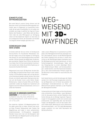 EINHEITLICHE
ÖFFNUNGSZEITEN
Bei einem Besuch unserer Center können sich die
Besucher immer auf einheitliche Öffnungszeiten ver-
lassen, ganz im Gegensatz zur klassischen Innen-
stadt, bei der jeder Einzelhändler für sich selber ent-
scheidet, wie lange er geöffnet hat. Egal ob Friseur,
Optiker oder Reisebüro – jeder Mieter steht den Besu-
chern über die volle Öffnungszeit zur Verfügung,
sofern ein Normalbetrieb möglich ist. Auch dies ist
ein strategischer Vorteil, der besonders von Kunden
mit längeren Anfahrtswegen geschätzt wird.
GEMEINSAM SIND
WIR STARK
Im Center steht der Service immer im Vordergrund.
Service-Points mit freundlichen Mitarbeitern ste-
hen bei Fragen rund um das Angebot zur Verfügung.
Hier können z. B. auch Geschenkgutscheine erworben
werden. Oftmals besteht die Möglichkeit, Kinderwa-
gen auszuleihen. Digitale Touch-Points, bei denen per
Live-Video-Chat mit Servicemitarbeitern kommuni-
ziert werden kann, bilden die perfekte Ergänzung zur
klassischen Kundeninformation.
Wegweisend sind unsere 3D-Wayfinder, die dem Nut-
zer den Weg zum gewünschten Shop in einer authen-
tischen 3-D-Perspektive zeigen oder auf das persön-
liche Smartphone geladen werden können. Durch den
Einsatz von diskret agierendem Wachpersonal kön-
nen sich die Kunden immer sicher fühlen. Kinder-
Wickelräume, moderne Kunden-WCs und EC-Bank-
automaten runden das Angebot ab. Sauberkeit und
Hygiene sind eine Selbstverständlichkeit, nicht nur in
Zeiten der Pandemie.
GERADE IN GROSSEN SHOPPING-
CENTERN IST ES WICHTIG, DEN
­
KUNDEN VIELFÄLTIGE ORIENTIE­
RUNGS­
ANGEBOTE ZUR VERFÜGUNG
ZU STELLEN.
Die modernen, digitalen 3-D-Wegeleitsysteme hel-
fen dabei, genau das zu finden, wonach man sucht:
ob Shop, Produkt, Geldautomat oder Toilette. Die
Wegeführung wird dabei in einer authentischen,
­dreidimensionalen Ich-­Perspektive dargestellt.
­
Darüber hinaus kann man sich die Navigation über
einen QR-Code vom Wegeleitsystem auf das persön-
liche Smartphone laden.
Jeder unserer Mietpartner ist automatisch auch Mit-
glied in der Werbegemeinschaft des jeweiligen Cen-
ters. Dies bedeutet, dass er an den Marketingkosten
des Centers beteiligt wird und aktiv in einem Aus-
schuss an der Marketingstrategie mitarbeiten kann.
Die Werbegemeinschaft plant gemeinsam mit dem
Centermanagement Veranstaltungen. Dabei wird
das Shoppingcenter zu einem lebendigen Markt-
platz: Modenschauen, Bilder- und Kunstausstellun-
gen, Länderwochen und Informationsveranstaltun-
gen zu den unterschiedlichsten Themen sorgen bei
den Besuchern immer wieder für neue Eindrücke und
Erlebnisse.
Auch lokale Vereine und die Verwaltungen der Städte
werden mit in die Planungen eingebunden und erhal-
ten die Möglichkeit, sich im Center darzustellen. Die
aufwändigen Centerdekorationen zur Oster- und
Weihnachtszeit gehören ebenfalls zu den Projekten
der Werbegemeinschaften.
Schwerpunkte der Arbeit liegen auf der Koordination
eines einheitlichen Social-Media- sowie Werbeauf-
tritts für das ganze Center und der Redaktion einer
Center-Zeitung, die als Beilage regionaler Tageszei-
tungen im Einzugsgebiet verteilt wird und die Leser
professionell und regelmäßig über alle Veranstal-
tungen und Neuigkeiten rund um das Center infor-
miert. Radio-Spots, Werbung auf und im öffentlichen
Personennahverkehr und City-Light-Werbeplakate
sorgen zusätzlich für eine hohe Reichweite der
Werbemaßnahmen.
WEG-
WEISEND
MIT 3D-
WAYFINDER
43 Das Portfolio / CENTER
 