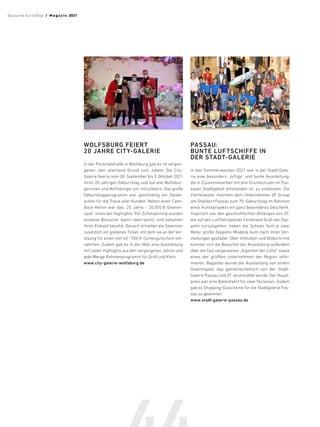 WOLFSBURG FEIERT
20 JAHRE CITY-GALERIE
In der Porschestraße in Wolfsburg gab es im vergan-
genen Jahr allerhand Grund zum Jubeln: Die City-
Galerie feierte vom 30. September bis 9. Oktober 2021
ihren 20-jährigen Geburtstag und lud alle Wolfsbur-
gerinnen und Wolfsburger ein, mitzufeiern. Das große
Geburtstagsprogramm war gleichzeitig ein Danke-
schön für die Treue aller Kunden. Neben einer Cash-
Back-Aktion war das „20 Jahre – 20.000 €-Gewinn-
spiel“ eines der Highlights. Per Zufallsprinzip wurden
einzelne Besucher damit überrascht, und bekamen
ihren Einkauf bezahlt. Danach erhielten die Gewinner
zusätzlich ein goldenes Ticket, mit dem sie an der Ver-
losung für einen von 40 –500 €-Centergutschein teil-
nahmen. Zudem gab es in der Mall eine Ausstellung
mit vielen Highlights aus den vergangenen Jahren und
jede Menge Rahmenprogramm für Groß und Klein.
www.city-galerie-wolfsburg.de
PASSAU:
BUNTE LUFTSCHIFFE IN
DER STADT-GALERIE
In den Sommerwochen 2021 war in der Stadt-Gale-
rie eine besonders „luftige“ und bunte Ausstellung,
die in Zusammenarbeit mit drei Grundschulen im Pas-
sauer Stadtgebiet entstanden ist, zu entdecken. Die
Viertklässler machten dem Unternehmen ZF Group
am Standort Passau zum 75. Geburtstag im Rahmen
eines Kunstprojekts ein ganz besonderes Geschenk.
Inspiriert von den geschichtlichen Anfängen von ZF,
die auf den Luftfahrtpionier Ferdinand Graf von Zep-
pelin zurückgehen, haben die Schüler fünf je zwei
Meter große Zeppelin-Modelle bunt nach ihren Vor-
stellungen gestaltet. Über Infotafeln und Bildschirme
konnten sich die Besucher der Ausstellung außerdem
über die fast vergessenen „Giganten der Lüfte“ sowie
eines der größten Unternehmen der Region infor-
mieren. Begleitet wurde die Ausstellung von einem
Gewinnspiel, das gemeinschaftlich von der Stadt-
Galerie Passau und ZF veranstaltet wurde. Der Haupt-
preis war eine Ballonfahrt für zwei Personen. Zudem
gab es Shopping-Gutscheine für die Stadtgalerie Pas-
sau zu gewinnen.
www.stadt-galerie-passau.de
Deutsche EuroShop  /  M a gaz i n 2021
 