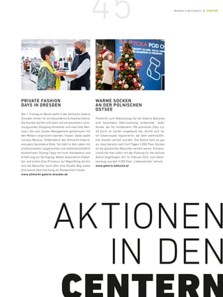 PRIVATE FASHION
DAYS IN DRESDEN
Der 1. Freitag im Monat steht in der Altmarkt-­
Galerie
Dresden immer für ein besonderes Einkauf­
serlebnis:
Die Kunden dürfen sich dann auf ein besonders stim-
mungsvolles Shopping-Ambiente und viele tolle Akti-
onen, die vom Center-Management gemeinsam mit
den Mietern organisiert werden, freuen. Dabei spielt
Larissa Markus, Stilberaterin der Altmarkt-Galerie,
eine ganz besondere Rolle. Sie steht in den Läden mit
professionellen, typgerechten und selbstverständlich
kostenfreien Styling-Tipps mit ihrer Kompetenz und
Erfahrung zur Verfügung. Neben besonderen Rabat-
ten und einem Glas Prosecco zur Begrüßung dürfen
sich die Besucher auch über eine Goodie-Bag sowie
eine kleine Überraschung als Dankeschön freuen.
www.altmarkt-galerie-dresden.de
WARME SOCKEN
AN DER POLNISCHEN
OSTSEE
Pünktlich zum Nikolaustag hat die Galeria Bałtycka
eine besondere Überraschung vorbereitet. Jeder
Kunde, der für mindestens 100 polnische Zloty (ca.
20 Euro) im Center eingekauft hat, durfte sich für
ein Gewinnspiel registrieren, bei dem weihnachtli-
che Socken verlost wurden. Die Aktion kam so gut
an, dass bereits nach fünf Tagen 2.000 Paar Socken
an die glücklichen Besucher verteilt waren. Entspre-
chend hat man sofort mit der Planung für die nächste
Aktion angefangen. Am 14. Februar 2022, zum Valen-
tienstag, wurden 3.000 Paar „Liebessocken“ verlost.
www.galeria-baltycka.pl
AKTIONEN
IN DEN
45 Aktionen in den Centern / CENTER
 