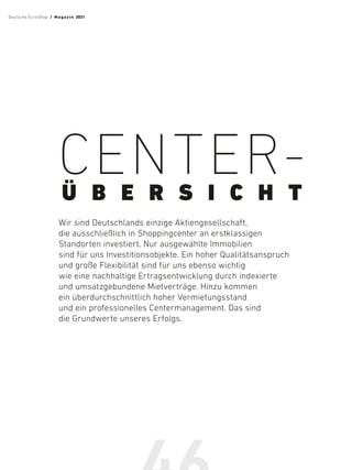 CENTER-
Ü B E R S I C H T
Wir sind Deutschlands einzige Aktiengesellschaft,
die ausschließlich in Shoppingcenter an erstklassigen
Standorten investiert. Nur ausgewählte Immobilien
sind für uns Investitionsobjekte. Ein hoher Qualitätsanspruch
und große Flexibilität sind für uns ebenso wichtig
wie eine nachhaltige Ertragsentwicklung durch indexierte
und umsatzgebundene Mietverträge. Hinzu kommen
ein überdurchschnittlich hoher Vermietungsstand
und ein professionelles Centermanagement. Das sind
die Grundwerte unseres Erfolgs.
Deutsche EuroShop  /  M a gaz i n 2021
 