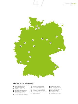1	
Main-Taunus-Zentrum,
Sulzbach/Frankfurt
2	 A10 Center, Wildau/Berlin
3	Altmarkt-Galerie, Dresden
4	 Rhein-Neckar-Zentrum,
Viernheim/Mannheim
5	 Herold-Center, Norderstedt
6	Rathaus-Center, Dessau
7	 Allee-Center, Magdeburg
8	
Phoenix-Center, Hamburg
9	Billstedt-Center, Hamburg
10	 Saarpark-Center, Neunkirchen
11	 Forum, Wetzlar
12	 Allee-Center, Hamm
13	 City-Galerie, Wolfsburg
14	 City-Arkaden, Wuppertal
15	 City-Point, Kassel
16	 Stadt-Galerie, Passau
17	 Stadt-Galerie, Hameln
CENTER IN DEUTSCHLAND
47 Centerübersicht / CENTER
 