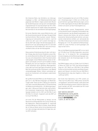 Die Collection-Ratio, das Verhältnis von Zahlungs-
eingängen zu Miet- und Nebenkostenforderungen
gegenüber den Mietern, folgte zunächst dem Muster
der Kundenfrequenzen und lag nach coronabedingten
Zugeständnissen für das Gesamtjahr bei 95 %. Mitt-
lerweile registrieren wir wieder nahezu das gewohnte
Normalniveau für die vereinbarten Zahlungseingänge.
Ein kurzer Überblick über unsere Mieterstruktur und
die Zusammensetzung der Verträge: Die gewichtete
durchschnittliche (Rest-)Laufzeit unserer Mietver-
träge lag zum Jahresultimo bei 5,3 Jahren – nach 5,0
Jahren ein Jahr zuvor. 46 % unserer Verträge lau-
fen bis 2027 oder länger. Die Vermietungsquote ver-
besserte sich zum Jahresende auf 94,3 %, nach dem
Tiefststand von 93,8 % Mitte 2021. Das sind erfreuli-
che Nachrichten von der Vermietungsseite.
Diese positive Entwicklung täuscht aber nicht darü-
ber hinweg, dass die Corona-Pandemie unsere Mie-
ter und die Deutsche EuroShop 2021 spürbar belastet
hat, was sich entsprechend in den Finanzkennzahlen
widerspiegelt. Unsere Mieteinnahmen sanken im Ver-
gleich zum Vorjahr um 5,5 % auf 211,8 Mio. €. Dieser
Rückgang, der sich auf insgesamt 12,3 Mio. € belief,
wurde wesentlich durch gewährte Mietzugeständ-
nisse, aber auch durch geringere Einnahmen aus der
Mall-Vermarktung und den Parkhäusern, den Wegfall
umsatzabhängiger Mieten, höhere Leerstände auf-
grund von Insolvenzen und niedrigere Ladenmieten
beeinflusst.
Der größte finanzielle Effekt aus der Pandemie spie-
gelt sich in den Wertberichtigungen auf Mietforde-
rungen wider. Diese wurden in Bezug auf realisierte
und/oder erwartete Mietausfälle im Zusammenhang
mit Mieterschutzmaßnahmen, z. B. Mietvergünstigun-
gen, oder in Bezug auf faktische oder wahrscheinli-
che Insolvenzen vorgenommen. Diese Wertberich-
tigungen beliefen sich für 2021 auf 25,0 Mio. € nach
29,2 Mio. € im Vorjahr. Insgesamt sank das EBIT um
5,4 % auf 152,5 Mio. €.
Um einen Teil der Mietausfälle zu decken, hat die
Deutsche EuroShop ebenfalls die Corona-Förderung,
die sogenannte „Überbrückungshilfe III“, beantragt
und einen Betrag von 2 Mio. € erhalten. Dieser Betrag,
der im Februar dieses Jahres formal bewilligt wurde,
ist in den sonstigen betrieblichen Erträgen des Jah-
res 2021 enthalten.
Unser Finanzergebnis hat sich um 6,7 Mio. € verbes-
sert. Zinseinsparungen in Höhe von 4,5 Mio. € auf-
grund mehrerer günstiger Refinanzierungen und ein
um 2,6 Mio. € gestiegenes At-Equity-Betriebsergebnis
wirkten sich positiv auf das Finanzergebnis aus.
Die Bewertungen unserer Shoppingcenter waren
im Durchschnitt leicht rückläufig. Einschließlich der
Investitionskosten lag das Bewertungsergebnis vor
Steuern inklusive des Anteils, der auf die at-equity
bilanzierten Gemeinschaftsunternehmen und asso-
ziierten Unternehmen entfällt, zum Jahresende bei
-54,7 Mio. €. Dies entspricht einem durchschnittlichen
Rückgang von 1,5 %. Die stabilisierte Nettoanfangs-
rendite für unser Portfolio ist leicht gestiegen und
liegt nun bei 5,45 %.
Das um die Bewertung bereinigte EBT ist nur leicht
von 127,6 Mio. € auf 125,6 Mio. € gesunken, was einem
Minus von 1,6 % entspricht. Der coronabedingte
Umsatzrückgang und die Mietvergünstigungen wur-
den teilweise durch die Zinseinsparungen im Jahr
2021 kompensiert.
Das EPRA-Ergebnis sank um 2,5 Mio. € auf 122,0 Mio. €,
je Aktie von 2,02 
€ auf 1,97 
€. Das Konzernergebnis
stieg von -251,7 Mio. 
€ auf +59,9 Mio. 
€. Den größten
Einfluss auf die Veränderung hatte das Bewertungser-
gebnis nach Steuern mit einem Plus von 308,9 Mio. €.
Dementsprechend stieg das Ergebnis je Aktie von
-4,07 € auf +0,97 €.
Die Funds from Operations, kurz FFO, sanken um
1 Mio. € auf 122,3 Mio. € bzw. 1,98 € je Aktie. Da die FFO
„ertragsbasiert“ berechnet werden, sollte diese Zahl
unter Berücksichtigung unserer Collection-Ratio ana-
lysiert werden, die 2021 wie erwähnt bei 95 % nach
Mietzugeständnissen lag.
AUF BASIS DIESER
ERGEBNISSE SCHLAGEN
WIR DIE AUSSCHÜTTUNG
EINER DIVIDENDE VON
1,00 € JE AKTIE VOR.
Deutsche EuroShop  /  M a gaz i n 2021
 