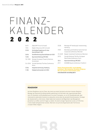 06.01.	 Oddo BHF Forum (virtuell)
19.01.	 Kepler Cheuvreux GCC (virtuell)
22.03.	
Vorläufige Ergebnisse für das
Geschäftsjahr 2021
26.04.	
Veröffentlichung Geschäftsbericht 2021
12.05.	 Quartalsmitteilung 3M 2022
18.-19.05.	
Kempen European Property Seminar,
Amsterdam
24.-25.05.	
Société Générale The Nice ­
Conference,
Nizza
23.06.	 Hauptversammlung, Hamburg
11.08.	 Halbjahresfinanzbericht 2022
25.08.	
Montega HIT Hamburger ­
Investorentag,
Hamburg
19.09.	
Berenberg and Goldman Sachs ­
German
Corporate Conference, München
19.-23.09.	
Baader Investment Conference, München
20.10.	
Société Générale The Pan-European
Real Estate Conference, Paris
10.11.	 Quartalsmitteilung 9M 2022
23.11.	 DZ BANK Equity Conference, Frankfurt
Unser Finanzkalender wird ­
ständig
­
erweitert. Die neuesten Termine ­
erfahren
Sie auf unserer ­
Internetsite unter
www.deutsche-euroshop.de/ir
FINANZ­
KALENDER
2 0 2 2
ROADSHOW
Auf einer Roadshow reist ein Team, das meist aus einem ­
Vorstand und einem Investor-Relations-
Manager der Deutsche­­
EuroShop besteht, gemeinsam mit Vertretern der organisierenden Bank
(wie z.B. Analysten und Kundenbetreuern) an einen Finanzplatz, um vor Ort bestehende oder aber
interessierte, potenzielle Investoren zu besuchen und sie über die aktuelle Entwicklung bzw. Strategie
der ­
Gesellschaft zu informieren. Dabei haben die Investoren die Möglichkeit, das Management
persönlich zu ­
treffen und ihm Fragen zu stellen. An einem einzigen Tag können so bis zu 10 Termine
in einer Stadt­­­
wahrgenommen werden. Alternativ ist auch eine Organisation aller ­
Termine als ­
virtuelle Treffen möglich.
Deutsche EuroShop  /  M a gaz i n 2021
 