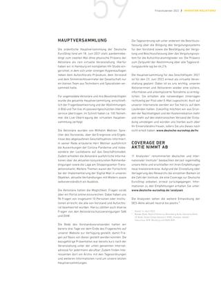 HAUPTVERSAMMLUNG
Die ordentliche Hauptversammlung der Deutsche
EuroShop fand am 18. Juni 2021 statt, pandemiebe-
dingt zum zweiten Mal ohne physische Präsenz der
Aktionäre als rein virtuelle Veranstaltung. Hierfür
haben wir in Hamburg ein komplettes HV-Studio ein-
gerichtet, in dem sich unter strengen Hygieneauflagen
neben dem Aufsichtsrats-Präsidium, dem Vorstand
und dem Stimmrechtsvertreter der Gesellschaft nur
ein kleines Team aus Technikern und Spezialisten ver-
sammelt hatte.
Für angemeldete Aktionäre und ihre Bevollmächtigten
wurde die gesamte Hauptversammlung, einschließ-
lich der Fragenbeantwortung und der Abstimmungen,
in Bild und Ton live im passwortgeschützten Internet-
service übertragen. Im Schnitt haben ca. 100 Teilneh-
mer die Live-Übertragung der virtuellen Hauptver-
sammlung verfolgt.
Die Aktionäre wurden von Wilhelm Wellner, Spre-
cher des Vorstands, über die Ereignisse und Ergeb-
nisse des abgelaufenen Geschäftsjahres informiert.
In seiner Rede erläuterte Herr Wellner ausführlich
die Auswirkungen der Corona-Pandemie und insbe-
sondere der Lockdowns auf das Geschäftsmodell.
Zudem erhielten die Aktionäre ausführliche Informa-
tionen über die aktuellen konjunkturellen Rahmenbe-
dingungen sowie die Lage am Shoppingcenter-Trans-
aktionsmarkt. Weitere Themen waren der Fortschritt
bei der Implementierung der Digital Mall in unseren
Objekten, aktuelle Verhandlungen mit Mietern sowie
selbstverständlich ein Ausblick.
Die Aktionäre hatten die Möglichkeit, Fragen vorab
über ein Portal online einzureichen. Dabei haben uns
96 Fragen von insgesamt 10 Personen oder Institu-
tionen erreicht, die alle von Vorstand und Aufsichts-
rat beantwortet wurden. Hierzu zählten auch diverse
Fragen von den Aktionärsschutzvereinigungen SdK
und DSW.
Die Rede des Vorstandsvorsitzenden hatten wir
bereits drei Tage vor dem Ende des Fragerechts auf
unserer Website zur Verfügung gestellt, damit Fra-
gen auf Basis von dieser gestellt werden konnten. Die
dazugehörige Präsentation war bereits kurz nach der
Veranstaltung unter der unten genannten Internet-
adresse für jedermann abrufbar. Zudem finden Inte-
ressenten dort ein Archiv mit den Tagesordnungen
und weiteren Informationen rund um unsere letzten
Hauptversammlungen.
Die Tagesordnung sah unter anderem die Beschluss-
fassung über die Billigung des Vergütungssystems
für den Vorstand sowie die Bestätigung der Vergü-
tung und Beschlussfassung über das Vergütungssys-
tem für die Aufsichtsratsmitglieder vor. Die Präsenz
zum Zeitpunkt der Abstimmung über alle Tagesord-
nungspunkte lag bei 64,2 %.
Die Hauptversammlung für das Geschäftsjahr 2021
ist für den 23. Juni 2022 erneut als virtuelle Veran-
staltung geplant. Dabei ist es uns wichtig, unseren
Aktionärinnen und Aktionären wieder eine sichere,
informative und unkomplizierte Teilnahme zu ermög-
lichen. Sie erhalten alle notwendigen Unterlagen
rechtzeitig per Post oder E-Mail zugeschickt. Auch auf
unserer Internetsite werden wir Sie hierzu auf dem
Laufenden halten. Zukünftig möchten wir aus Grün-
den der Nachhaltigkeit und der Kostenreduktion mehr
und mehr auf den elektronischen Versand der Einla-
dung umsteigen und würden uns hierbei auch über
Ihr Einverständnis freuen, sofern Sie uns dieses noch
nicht erteilt haben. www.deutsche-euroshop.de/hv
COVERAGE DER
AKTIE NIMMT AB
11 Analysten 
1
renommierter deutscher und inter-
nationaler Institute 2
beobachten derzeit regelmäßig
unsere Aktie und erschließen mit ihren Empfehlungen
neue Investorenkreise. Aufgrund der Einstellung oder
Verlagerung des Researchs bei einzelnen Banken ist
die Zahl der Institute, die eine Coverage zur Deutsche
EuroShop anbieten, erneut zurückgegangen. Infor-
mationen zu den Empfehlungen erhalten Sie unter:
www.deutsche-euroshop.de/analysen
Die Analysten sehen die weitere Entwicklung der
DES-Aktie aktuell neutral bis positiv. 2
1	
Stand: 14. April 2022
2	
Baader Bank, Bank of America, Berenberg Bank, Deutsche Bank,
DZ Bank, Green Street Advisors, HSBC, Kempen, Kepler
­
Cheuvreux, M.M. Warburg und ODDO BHF.
59 Finanzkalender 2022 / INVESTOR REL ATIONS
 