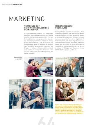 VORFREUDE AUF
GEMEINSAME ERLEBNISSE
BEIM SHOPPEN
In Fachpublikationen haben wir 2021, zielgruppen-
genau und zeitlich auf die Veröffentlichung unserer
aktuellen Geschäftszahlen abgestimmt, in Print- und
Onlinepublikationen Anzeigen geschaltet. Nachdem
das Jahr mit langen Lockdowns startete, die – mit nur
kurzen Unterbrechungen – zum Teil bis in den Juni
verordnet waren, wurde die Sehnsucht der Menschen
nach Normalität, gemeinsamen Erlebnissen und
Shoppen im stationären Einzelhandel immer deut-
licher spürbar. In vier typischen Situationen haben
wir diese Sehnsucht in unserer Anzeigenreihe „Vor-
freude“ umgesetzt.
MEDIENRESONANZ
RÜCKLÄUFIG
Die langen Schließungszeiten und eine relative „Nach-
richtenarmut“ haben zu einer eher passiven Medien-
arbeit der Deutsche EuroShop geführt. Die Medien-
präsenz war dementsprechend rückläufig und zeigte
sich vorrangig um die Termine von Ergebnisveröf-
fentlichungen. Die gedruckte Auflage der über unser
Unternehmen berichtenden Wirtschafts- und Finanz-
medien sank von 10,8 Mio. im Vorjahr auf 3,4 Mio. um
rund 68 %, der Anzeigenäquivalenzwert der Bericht-
erstattung in Zeitungen und Magazinen fiel auf
0,69 Mio. € (-80 %, Vorjahr: 3,42 Mio. €).
MARKETING
Neben dem Aktienmarketing beschäftigen
wir uns mit der Weiterentwicklung und der
Pflege der Marke Deutsche EuroShop. Unser
Ziel hierbei ist, die Bekanntheit der Marke
und den Wiedererkennungswert weiter zu
steigern. Deutsche EuroShop ist als Marke für
ein Investment in Shoppingcenter etabliert.
feel es ta te
Mehr über die Deutsche EuroShop
unter www.feelestate.de
Mehr über die Deutsche EuroShop
unter www.shoppingcenter.ag
vor.freu.de*
*
VOR∙FREU∙DE
Substantiv, feminin,
Freude auf etwas
Kommendes,
zu Erwartendes
*
VOR∙FREU∙DE
Substantiv, feminin, Freude auf etwas Kommendes, zu Erwartendes
Der Geschäftsbericht 2020 ist jetzt abrufbar unter
www.deutsche-euroshop.de/IR
vor. fre u.de*
*
VOR∙FREU∙DE
Substantiv, feminin, Freude auf etwas Kommendes, zu Erwartendes
Mehr Informationen über die Deutsche EuroShop
finden Sie unter www.shoppingcenter.ag
vor. freu.de *
Anzeigenserie
im Jahr 2021
Deutsche EuroShop  /  M a gaz i n 2021
 