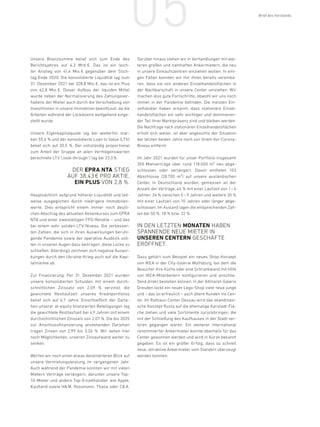 05
Unsere Bilanzsumme belief sich zum Ende des
Berichtsjahres auf 4,3 Mrd. 
€. Das ist ein leich-
ter Anstieg von 41,4 Mio. 
€ gegenüber dem Stich-
tag Ende 2020. Die konsolidierte Liquidität lag zum
31. Dezember 2021 bei 328,8 Mio. €, das ist ein Plus
von 62,8 Mio. 
€. Dieser Aufbau der liquiden Mittel
wurde neben der Normalisierung des Zahlungsver-
haltens der Mieter auch durch die Verschiebung von
Investitionen in unsere Immobilien beeinflusst, da die
Arbeiten während der Lockdowns weitgehend einge-
stellt wurde.
Unsere Eigenkapitalquote lag bei weiterhin star-
ken 55,6 % und der konsolidierte Loan to Value (LTV)
belief sich auf 30,5 %. Der vollständig proportional
zum Anteil der Gruppe an allen Vermögenswerten
berechnete LTV („look-through“) lag bei 33,3%.
DER EPRA NTA STIEG
AUF 38,43 € PRO AKTIE,
EIN PLUS VON 2,8 %.
Hauptsächlich aufgrund höherer Liquidität und teil-
weise ausgeglichen durch niedrigere Immobilien-
werte. Dies entspricht einem immer noch deutli-
chen Abschlag des aktuellen Aktienkurses zum EPRA
NTA und einer zweistelligen FFO-Rendite – und das
bei einem sehr soliden LTV-Niveau. Die verbesser-
ten Zahlen, die sich in ihren Auswirkungen beruhi-
gende Pandemie sowie der operative Ausblick soll-
ten in unseren Augen dazu beitragen, diese Lücke zu
schließen. Allerdings zeichnen sich negative Auswir-
kungen durch den Ukraine-Krieg auch auf die Kapi-
talmärkte ab.
Zur Finanzierung: Per 31. Dezember 2021 wurden
unsere konsolidierten Schulden mit einem durch-
schnittlichen Zinssatz von 2,09 % verzinst, die
gewichtete Restlaufzeit unseres Kreditportfolios
belief sich auf 4,7 Jahre. Einschließlich der Darle-
hen unserer at-equity bilanzierten Beteiligungen lag
die gewichtete Restlaufzeit bei 4,9 Jahren mit einem
durchschnittlichen Zinssatz von 2,07 %. Die bis 2025
zur Anschlussfinanzierung anstehenden Darlehen
tragen Zinsen von 2,99 bis 3,26 %. Wir sehen hier
noch Möglichkeiten, unseren Zinsaufwand weiter zu
senken.
Werfen wir noch einen etwas detaillierteren Blick auf
unsere Vermietungsleistung im vergangenen Jahr.
Auch während der Pandemie konnten wir mit vielen
Mietern Verträge verlängern, darunter unsere Top-
10-Mieter und andere Top-Einzelhändler wie Apple,
Kaufland sowie HM, Rossmann, Thalia oder C A.
Darüber hinaus stehen wir in Verhandlungen mit wei-
teren großen und namhaften Ankermietern, die neu
in unsere Einkaufszentren einziehen wollen. In eini-
gen Fällen konnten wir mit ihnen bereits vereinba-
ren, dass sie von anderen Einzelhandelsflächen in
der Nachbarschaft in unsere Center umziehen. Wir
machen also gute Fortschritte, obwohl wir uns noch
immer in der Pandemie befinden. Die meisten Ein-
zelhändler haben erkannt, dass stationäre Einzel-
handelsflächen ein sehr wichtiger und dominieren-
der Teil ihrer Marktpräsenz sind und bleiben werden.
Die Nachfrage nach stationären Einzelhandelsflächen
erholt sich weiter, ist aber angesichts der Situation
der letzten beiden Jahre noch von ihrem Vor-Corona-
Niveau entfernt.
Im Jahr 2021 wurden für unser Portfolio insgesamt
355 Mietverträge über rund 118.000 m² neu abge-
schlossen oder verlängert. Davon entfielen 103
Abschlüsse (28.700 m²) auf unsere ausländischen
Center. In Deutschland wurden, gemessen an der
Anzahl der Verträge, 46 % mit einer Laufzeit von 1– 4
Jahren, 24 % zwischen 5 –9 Jahren und weitere 30 %
mit einer Laufzeit von 10 Jahren oder länger abge-
schlossen. Im Ausland lagen die entsprechenden Zah-
len bei 50 %, 18 % bzw. 32 %.
IN DEN LETZTEN MONATEN HABEN
SPANNENDE NEUE MIETER IN
UNSEREN CENTERN GESCHÄFTE
ERÖFFNET.
Dazu gehört zum Beispiel ein neues Shop-Konzept
von IKEA in der City-Galerie Wolfsburg, bei dem die
Besucher ihre Küche oder eine Schrankwand mit Hilfe
von IKEA-Mitarbeitern konfigurieren und anschlie-
ßend direkt bestellen können. In der Altmarkt-Galerie
Dresden lockt ein neuer Lego-Shop viele neue junge
und – das ist erfreulich – auch ältere Kunden ins Cen-
ter. Im Rathaus-Center Dessau wird das skandinavi-
sche Konzept Rusta auf die ehemalige Karstadt-Flä-
che ziehen und viele Sortimente zurückbringen, die
mit der Schließung des Kaufhauses in der Stadt ver-
loren gegangen waren. Ein weiterer international
renommierter Ankermieter konnte ebenfalls für das
Center gewonnen werden und wird in Kürze bekannt
gegeben. Es ist ein großer Erfolg, dass so schnell
neue, attraktive Ankermieter vom Standort überzeugt
werden konnten.
Brief des Vorstands / INHALT
 