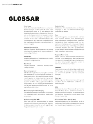 Ankermieter
Auch „Magnet­
betreiber“; der Mieter, mit dem ­
andere
Mieter angezogen werden sollen. Mit seiner hohen
Kundenfrequenz sorgt er für eine Belebung des
gesamten Shoppingcenters. Die kleineren Mieter, die
sich um den Magnetmieter herum ansiedeln, profitie-
ren von der hohen Kundenfrequenz des größeren. Die
sinnvolle Struktur eines Centers hinsichtlich räumli-
cher Anordnung der Läden und Zusammenstellung
des angebotenen Sortiments trägt entscheidend zu
seinem Erfolg bei.
Anzeigenäquivalenzwert
Kennzahl, um einen redaktionellen Beitrag monetär
zu erfassen. Grundlage hierfür ist der Anzeigen­
preis
des jeweiligen Mediums.
Assetklasse
Einteilung des Kapital- und Immobilienmarkts in unter­
schiedliche Anlage­segmente.
Benchmark
Vergleichsmaßstab, z.B. ein Index, der als Orien­
tie­
rungs­größe dient.
Bewertungsergebnis
DES-Berechnung: Das Bewertungsergebnis ­
beinhaltet
die unrealisierten Marktwertveränderungen der als
Finanzinvestitionen gehaltenen Immobilien (Invest-
ment Properties) vor Steuern. Dabei wird bei den voll-
konsolidierten Gesellschaften der nicht dem Konzern
zugehörende Anteil in Abzug gebracht. Das Bewer-
tungsergebnis der nach at-equity bilanzierten asso-
ziierten und Gemeinschaftsunternehmen ist im At-
equity-Ergebnis enthalten.
Bewertungsergebnis (mit at-equity)
DES-Berechnung: Bewertungsergebnis zuzüglich des
im At-equity-Ergebnis enthaltenen Bewertungs­
ergebnisses.
Bruttoinlandsprodukt (BIP)
Wert aller Güter und Dienstleistungen, die in einer
Volks­
wirtschaft im Inland innerhalb eines bestimm-
ten Zeitraums erwirtschaftet, das heißt gegen Entgelt
hergestellt bzw. erbracht, werden.
Collection-Ratio
Die Collection-Ratio misst das Verhältnis von Zahlungs­
eingängen zu Miet- und Nebenkostenforderungen
gegenüber den Mietern.
Core
Kennzeichnung eines Immobilienmarkts und/oder
einer einzelnen Immobilie sowie Bezeichnung für
einen Investmentstil. Der Begriff bezieht sich auf das
Verhältnis von Risiko und Rendite. Unter Core ver-
steht man reife, transparente und ausreichend große
Märkte bzw. hochwertige, vollständig und langfristig
vermietete ­
Objekte in sehr guter Lage mit bonitäts-
starken Mietern. Weitere Rendite-Risiko-Klassen sind
Value-Add(ed) und Opportunistic.
Corporate Governance
Regeln ­
guter und wertorientierter Unterneh­
mens­
führung. Ziel ist die Kontrolle des Unter­
nehmens­
managements bzw. die Schaffung von Mechanismen,
mit denen Führungskräfte angehalten werden, im
Interesse der Aktionäre zu handeln.
Covenants
Nebenbestimmungen in Kreditverträgen, die bindende
Zusicherungen des Kreditnehmers während der Lauf-
zeit eines Kredits betreffen und diese vertraglich
festlegen.
Coverage
Abdeckung einer börsennotierten Aktiengesell-
schaft mit Studien und Analysen von Banken und
Finanzanalysten.
DAX
Wichtigster deutscher Aktien­­
in­
dex. Er wird von der
Deutsche Börse AG aus den Aktienkursen der 40
nach Marktkapitalisierung und Börsenumsatz größ-
ten deutschen Unter­
nehmen ermittelt, die im Prime
Standard ­
notiert sind.
Discounted-Cashflow-Methode (DCF)
Methode zur Bewertung von Unter­
nehmen, bei der die
zukünftigen Zahlungs­
über­
schüsse bestimmt und auf
den Bewertungsstichtag abdiskontiert werden.
GLOSSAR
Deutsche EuroShop  /  M a gaz i n 2021
 