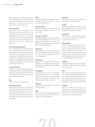 Rechnungslegung im Mittelpunkt. Wesent-
liche Anforderung an den Jahresabschluss
ist die faire Präsentation, die nicht durch
Aspekte der Vorsicht und der Risikovor-
sorge eingeschränkt werden soll.
Jahresabschluss
Umfasst die Bilanz, die Gewinn- und
­
Verlust­
rechnung, den Anhang und den
Lagebericht eines Unternehmens. Bei einer
Aktiengesellschaft wird er vom Vorstand
aufgestellt, durch einen vereidigten Wirt-
schaftsprüfer auf seine Ordnungsmäßigkeit
geprüft und durch den Aufsichtsrat
festgestellt.
Lebenshaltungskostenindex
Auch „Preisindex für die Lebenshaltung“,
der vom Statistischen Bundes­
amt monat-
lich berechnet wird. Wichtigste statistische
Messzahl für die Veränderung der Preise
im sogenannten Warenkorb zusammenge-
fasster Güter innerhalb ­
eines bestimmten
Zeitraums und bezogen auf ein bestimmtes
Basisjahr. Diese Veränderung wird auch als
Inflationsrate bezeichnet.
Loan to value (LTV)
Verhältnis Nettofinanzverbindlichkeiten
(Finanz­verbindlichkeiten abzüg­lich liquider
Mittel) zu langfristigen Vermögenswerten
(Investment Proper­
ties und nach at-equity
bilanzierte Finanzanlagen).
Mall
Ladenzeile in einem Shoppingcenter.
Marktkapitalisierung
Aktueller Kurswert einer Aktie, multipliziert
mit der Anzahl der an der Börse notierten
Aktien. Die Marktkapitalisierung wird für
einzelne Unternehmen, aber auch für Bran-
chen oder für gesamte Aktien­
märkte ermit-
telt; dadurch werden diese miteinander
ver­­gleichbar.
MDAX
Deutscher Nebenwerteindex (Mid-Cap-Index).
Enthalten sind die 50 wichtigsten Aktien
nach den 40 DAX-Werten.
Multichanneling
Nutzung einer Kombination von Online- und
Offline-Kommunika­
tionsmethoden in der
Wirtschaft.
Net asset value (NAV)
Wert des Vermögens abzüglich der Verbind-
lichkeiten. Bezogen auf eine Aktie stellt der
NAV deren inneren Wert dar. Zieht man vom
NAV die latenten Steuern ab, erhält man den
Net Net Asset Value (NNAV).
Peergroup
Vergleichsmaß für die Entwicklung von
Aktienkursen branchenähnlicher Unterneh-
men. Sie wird nach individuellen Kriterien
zusammengestellt.
Performance
Bezeichnung für die prozentuale Wertent-
wicklung eines Anlage­
objekts oder eines
Wertpapierdepots während eines bestimm-
ten Zeitraums.
Prolongation
Verlängerung eines aus der Zinsbindung
kommenden Darlehens, auch Anschluss-
finanzierung genannt. Die Zinsen werden
lediglich neu angepasst, ein Wechsel des
Darlehensgebers findet nicht statt.
Roadshow
Unternehmenspräsentationen vor institutio-
nellen ­Investoren.
SDAX
Deutscher Nebenwerteindex (Small-Cap-
Index). Enthalten sind die 70 Aktien nach den
40 DAX- und 50 MDAX-Werten.
Sparquote
Anteil der Ersparnis am verfügbaren Ein-
kommen der privaten Haushalte.
TecDAX
Nachfolger des NEMAX 50, der die 30 nach
Marktkapitalisierung und Börsenumsatz
größten Technologiewerte umfasst.
Umsatzmiete
Mietbetrag, der sich nicht auf die Mietflä-
che, sondern auf den Umsatz bezieht, der
auf dieser Fläche erzielt wird.
Verkaufsfläche
Fläche, die von einem Handelsbetrieb zum
Verkauf in einem Gebäude und/oder auf
einem Freigelände genutzt wird und den
Kunden zugänglich ist. Betrieblich und
gesetzlich notwendige Nebenflächen ­
sowie
Treppenhäuser und Schaufenster werden
nicht dazugerechnet. Die Verkaufsfläche ist
ein Teil der Mietfläche des Geschäfts.
Volatilität
Statistisches Maß für Kurs­
schwankungen.
Je stärker ein Wert schwankt, desto höher
ist seine Vola­
tilität.
Xetra
Elektronisches Börsenhandelssystem für
den standort­
unabhängigen Kassahandel.
Das zentrale, offene Orderbuch kann von
allen Marktteilnehmern eingesehen wer-
den und erhöht daher die Markttransparenz.
Gehandelt wird zwischen 9.00 und 17.30 Uhr.
Zinsswap
Tausch von festen und variablen Zins­
verpflichtungen auf zwei nominellen Kapi-
talbeträgen für einen festgelegten Zeitraum.
Durch einen Zinsswap können Zinsände-
rungsrisiken aktiv gemanagt werden.
Deutsche EuroShop  /  M a gaz i n 2021
 