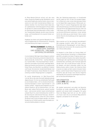 Wilhelm Wellner		 Olaf Borkers
Im Rhein-Neckar-Zentrum erfreut sich das neue
Indoor-Skydiving-Angebot großer Beliebtheit und ist
eine starke Ergänzung unseres Centers, das wir dem-
nächst mit noch mehr hochattraktiven Mietern ver-
stärken möchten. Für eine Fläche direkt neben die-
ser spektakulären Unterhaltungseinrichtung haben
wir gerade mit L‘Osteria einen Mietvertrag vereinbart:
ein spannendes Gastronomiekonzept in einem moder-
nen, freistehenden Gebäude, das den neuen Unterhal-
tungs- und Freizeitbereich mit unserem Center ver-
binden wird.
Angebote wie diese sind typische Beispiele für das
neue Erfolgskonzept für Einkaufszentren, Shopping
und Unterhaltung noch enger zu verzahnen:
RETAILTAINMENT: BUMMELN,
GENIESSEN, SHOPPEN
UND VERWEILEN – UND DABEI
UNTERHALTEN WERDEN.
In verschiedenen Beiträgen dieses Magazins widmen
wir uns dieser Entwicklung, die bereits bekannte Kon-
zepte wie das des „Dritten Ortes“ – wie Ray Oldenburg
es in seinem Werk „The Great Good Place“ nannte –
aufnimmt und modern fortschreibt. Lebendige Markt-
plätze durchlaufen eine Evolution hin zu sogenannten
Urban Places, der Mischform aus Wohnen, Arbeiten
und Freizeit. Sie erkennen: Handel bleibt Wandel. Und
wir haben Freude daran, diesen Wandel mit unseren
vielseitig variablen Shoppingcentern zu begleiten.
So wurde beispielsweise im Main-Taunus-Zent-
rum der Abriss des alten Karstadt-Gebäudes gerade
abgeschlossen. Für die neu entstehende Fläche gibt
es verschiedene Ideen, z.B. für attraktive Event-Gas-
tronomie-Konzepte in einem inspirierenden In- und
Outdoor-Umfeld – möglicherweise begleitet von einer
offenen Plattform, die für Entertainment, z.B. Tanz,
Musik oder andere Performances, genutzt werden
kann – und so einen wirklich neuen und attraktiven
urbanen Raum für unsere Centerbesucher schafft. In
der Zwischenzeit, während des Planungs-, Genehmi-
gungs- und Bauprozesses, sollen hier unter anderem
attraktive Food-Trucks arrangiert werden, um unsere
Kunden bis zur Einführung der neuen Konzepte kuli-
narische Vielfalt anbieten zu können.
Was den Digitalisierungsprozess im Einzelhandel
betrifft, haben wir 2021 mit den City-Arkaden Klagen-
furt in Österreich unser erstes internationales Center
an die Digital Mall angeschlossen. Mittlerweile ver-
fügen 18 von 21 unserer Shoppingcenter über diese
wertvolle Anbindung an die Omnichannel-Welt. Wäh-
rend die Online-Verfügbarkeitsprüfung für mehr als
1.000 Shops und 3,7 Mio. Produkte im Portfolio unse-
res Partners ECE bereits funktioniert, ist der nächste
Schritt die Lieferung aus dem Center. Hierzu laufen
bereits Tests für die Zustellung auf der sogenannten
letzten Meile.
Was erwarten wir für das laufende Geschäftsjahr?
Wie eingangs erwähnt, sollte 2022 nach unserer
­
Einschätzung ein Übergangsjahr auf dem Weg zur
Normalität nach Corona sein. Wir erwarten einen FFO
von 1,95 bis 2,05 € je Aktie.
Im Vergleich zu den Zeiten vor Corona haben wir
etwas konservativere Annahmen zu Mietausfällen
getroffen und gehen bei dieser Prognose davon aus,
dass die Pandemie-Situation ohne weitere Geschäfts-
schließungen oder signifikante Einschränkungen des
Centerbetriebs nachhaltig unter Kontrolle gebracht
werden kann. Der private Konsum sollte sich wei-
ter beleben und damit verbunden sollten sich die
Mieterumsätze weiter erholen. Die Collection-Ratio
erwarten wir dabei auf dem zuletzt erfassten hohen
Niveau. Letztlich basiert diese ­
Prognose auch auf der
Annahme, dass der Krieg in der Ukraine möglichst
bald beendet wird und keine nachhaltigen Auswirkun-
gen auf die Geschäftstätigkeit hat.
WIR ERWARTEN
EINEN FFO VON 1,95 BIS
2,05 € JE AKTIE.
Wir bleiben optimistisch und sehen die Deutsche
EuroShop als solide aufgestellt. Wir sind Wandel
gewohnt und wissen damit umzugehen. Ein gutes
Stück des Weges liegt noch vor uns. Wir würden
uns freuen, wenn Sie uns auf diesem Weg weiterhin
begleiten, und danken für Ihr Vertrauen.
Ihr
Deutsche EuroShop  /  M a gaz i n 2021
 