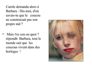 Carole demanda alors à Barbara : Dis-moi, d'où savais-tu que le  coucou ne construisait pas son propre nid ? Mais t'es con ou quoi ? répondit  Barbara, tout le monde sait que  les coucous vivent dans des horloges  ! 