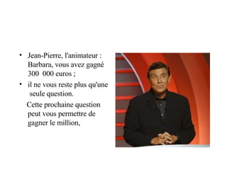 Jean-Pierre, l'animateur : Barbara, vous avez gagné 300  000 euros ; il ne vous reste plus qu'une  seule question. Cette prochaine question peut vous permettre de gagner le million, 