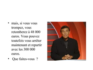 mais, si vous vous trompez, vous retomberez à 48 000  euros. Vous pouvez toutefois vous arrêter  maintenant et repartir avec les 300 000  euros. Que faites-vous  ? 