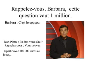 Rappelez-vous, Barbara,  cette question vaut 1 million. Barbara : C'est le coucou. Jean-Pierre : En êtes-vous sûre ?  Rappelez-vous : Vous pouvez repartir avec 300 000 euros ou  jouer... 