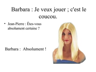 Barbara : Je veux jouer ; c'est le coucou. Jean-Pierre : Êtes-vous  absolument certaine ? Barbara :  Absolument ! 