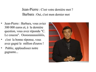 Jean-Pierre  : C'est votre dernière mot ? Barbara  : Oui, c'est mon dernier mot Jean-Pierre : Barbara, vous aviez 300 000 euros et, à  la dernière  question, vous avez répondu "C. Le coucou".  Ooooouuuuuiiiiiis, c'est  la bonne réponse, vous avez gagné le  million d'euros ! Public, applaudissez notre gagnante... 