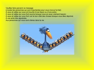   Veuillez faire parvenir ce message à toutes les personnes qui sont importantes pour vous (moi je l’ai fait) À ceux et celles qui vous ont touché d’une façon ou d’une autre; À ceux et celles qui vous font sourire lorsque vous en avez vraiment besoin; À  ceux et celles qui vous font voir le bon côté des choses lorsque vous êtes déprimé; À vos amis très appréciés; Aux personnes qui vous sont chères dans la vie. 