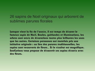 26 sapins de Noël originaux qui arborent de
sublimes parures florales
  
Lorsque vient la fin de l’année, il est temps de décorer le
fameux sapin de Noël. Boules, guirlandes et illuminations, les
arbres sont ornés de décorations toutes plus brillantes les unes
que les autres. Certaines personnes ont toutefois pris une
initiative originale : au lieu des parures traditionnelles, les
sapins sont recouverts de fleurs… Et le résultat est magnifique.
SooCurious vous propose de découvrir ces sapins décorés avec
des fleurs.
 