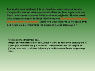 Ces sapins sont sublimes ! A la rédaction, nous sommes surpris
d’apprendre que certaines personnes décorent leur sapin avec des
fleurs, mais nous trouvons l’idée vraiment originale. Si vous aussi,
vous aimez la magie de Noël, découvrez ces 25 maisons illuminées
des plus belles décorations. Aimeriez-vous décorer votre sapin avec
des fleurs ou préférez-vous les ornements plus classiques ?
Création de Gi : Décembre 2015
Images et commentaires de « SooCurious » Merci de nous avoir éblouis par des 
sapins plus beaux les uns que les autres. Je trouve que c’est très original et 
j’adore, mais  avec  la chaleur j’ai peur que les fleurs ne se fanent un peu trop 
vite…
 