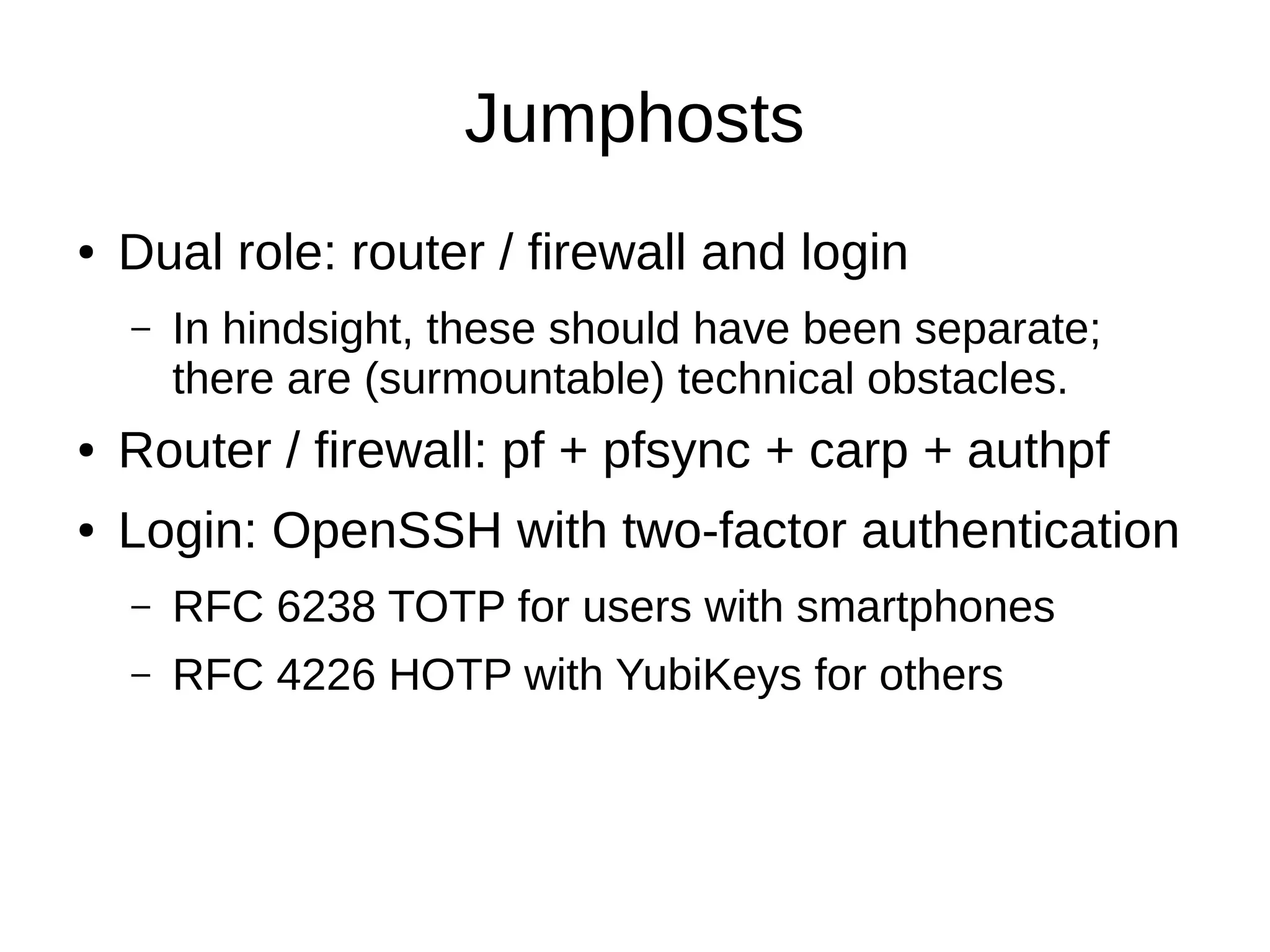 Jumphosts
● Dual role: router / firewall and login
– In hindsight, these should have been separate;
there are (surmountable) technical obstacles.
● Router / firewall: pf + pfsync + carp + authpf
● Login: OpenSSH with two-factor authentication
– RFC 6238 TOTP for users with smartphones
– RFC 4226 HOTP with YubiKeys for others
 