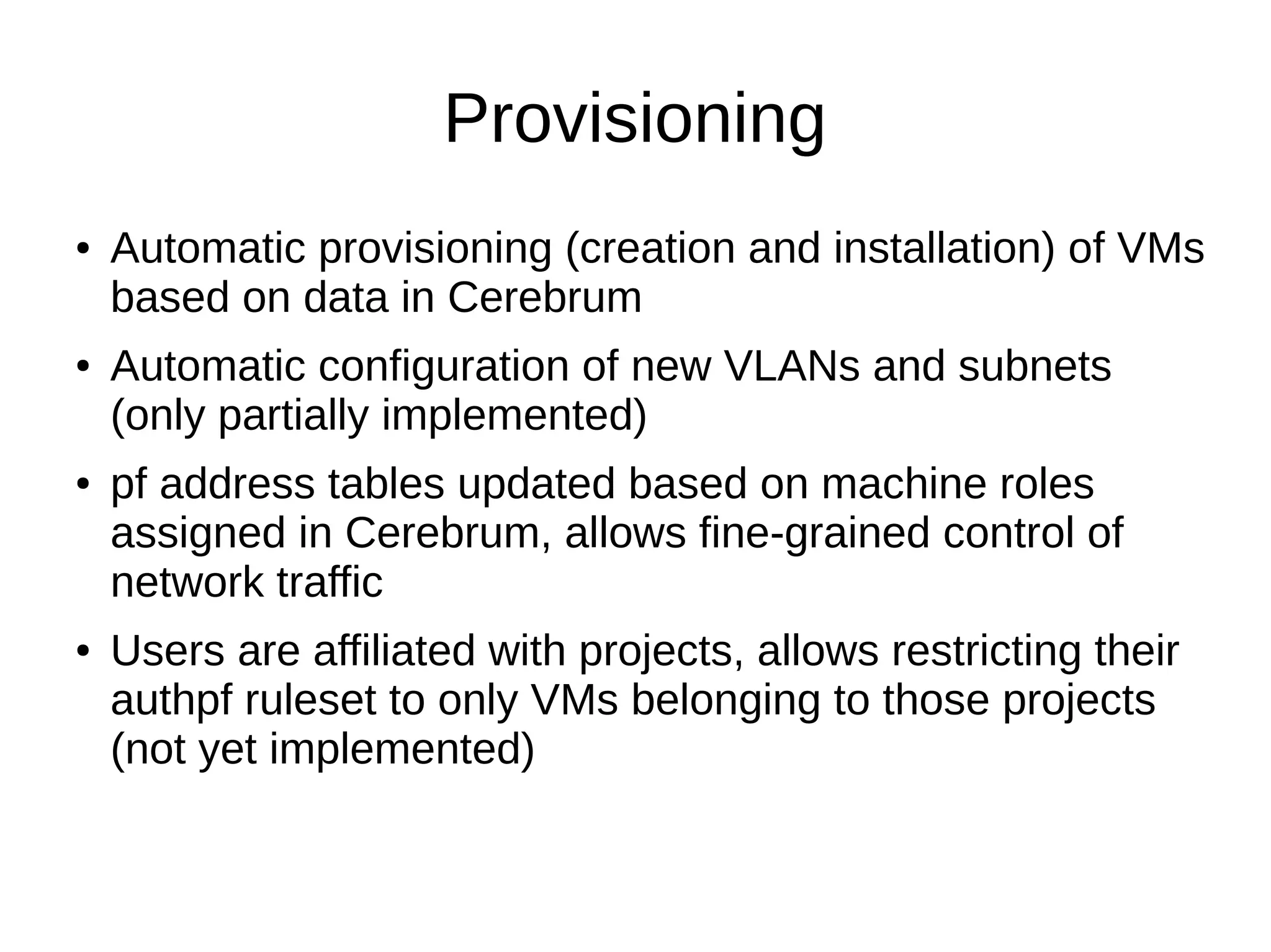 Provisioning
● Automatic provisioning (creation and installation) of VMs
based on data in Cerebrum
● Automatic configuration of new VLANs and subnets
(only partially implemented)
● pf address tables updated based on machine roles
assigned in Cerebrum, allows fine-grained control of
network traffic
● Users are affiliated with projects, allows restricting their
authpf ruleset to only VMs belonging to those projects
(not yet implemented)
 
