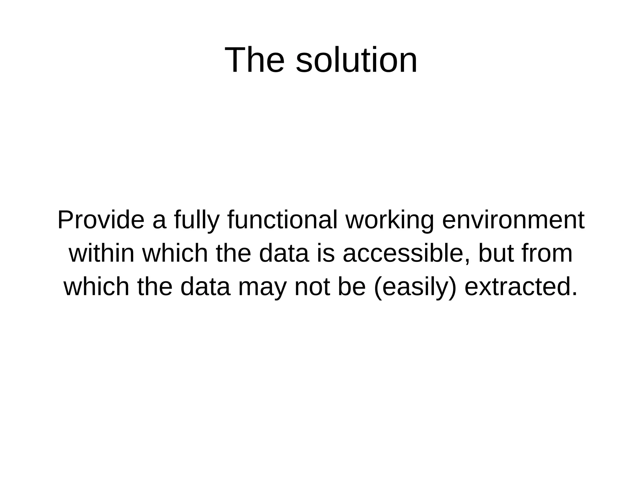 The solution
Provide a fully functional working environment
within which the data is accessible, but from
which the data may not be (easily) extracted.
 