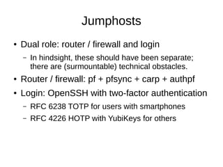 Jumphosts
● Dual role: router / firewall and login
– In hindsight, these should have been separate;
there are (surmountable) technical obstacles.
● Router / firewall: pf + pfsync + carp + authpf
● Login: OpenSSH with two-factor authentication
– RFC 6238 TOTP for users with smartphones
– RFC 4226 HOTP with YubiKeys for others
 