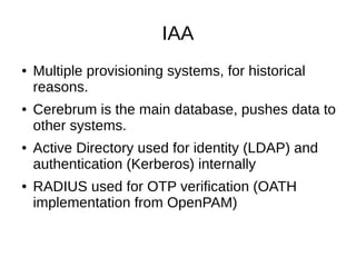 IAA
● Multiple provisioning systems, for historical
reasons.
● Cerebrum is the main database, pushes data to
other systems.
● Active Directory used for identity (LDAP) and
authentication (Kerberos) internally
● RADIUS used for OTP verification (OATH
implementation from OpenPAM)
 