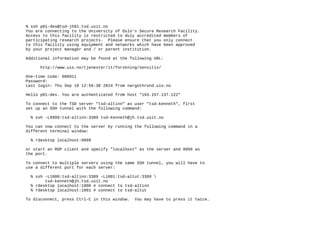 % ssh p01-des@tsd-jh01.tsd.usit.no
You are connecting to the University of Oslo's Secure Research Facility.
Access to this facility is restricted to duly accredited members of
participating research projects. Please ensure that you only connect
to this facility using equipment and networks which have been approved
by your project manager and / or parent institution.
Additional information may be found at the following URL:
http://www.uio.no/tjenester/it/forskning/sensitiv/
One-time code: 608911
Password:
Last login: Thu Sep 18 12:56:38 2014 from nargothrond.uio.no
Hello p01-des. You are authenticated from host "193.157.137.122"
To connect to the TSD server "tsd-altinn" as user "tsd-kenneth", first
set up an SSH tunnel with the following command:
% ssh -L9999:tsd-altinn:3389 tsd-kenneth@jh.tsd.usit.no
You can now connect to the server by running the following command in a
different terminal window:
% rdesktop localhost:9999
or start an RDP client and specify "localhost" as the server and 9999 as
the port.
To connect to multiple servers using the same SSH tunnel, you will have to
use a different port for each server:
% ssh -L1000:tsd-altinn:3389 -L1001:tsd-altut:3389 
tsd-kenneth@jh.tsd.usit.no
% rdesktop localhost:1000 # connect to tsd-altinn
% rdesktop localhost:1001 # connect to tsd-altut
To disconnect, press Ctrl-C in this window. You may have to press it twice.
 