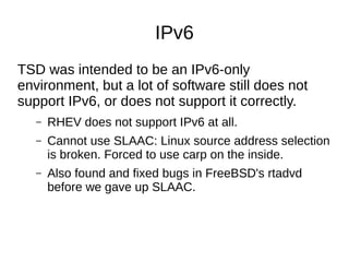 IPv6
TSD was intended to be an IPv6-only
environment, but a lot of software still does not
support IPv6, or does not support it correctly.
– RHEV does not support IPv6 at all.
– Cannot use SLAAC: Linux source address selection
is broken. Forced to use carp on the inside.
– Also found and fixed bugs in FreeBSD's rtadvd
before we gave up SLAAC.
 