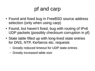 pf and carp
● Found and fixed bug in FreeBSD source address
selection (only when using carp)
● Found, but haven't fixed, bug with routing of IPv6
UDP packets (possibly checksum corruption in pf)
● State table filled up with long-lived state entries
for DNS, NTP, Kerberos etc. requests
– Greatly reduced timeout for UDP state entries
– Greatly increased table size
 