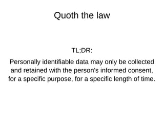 Quoth the law
TL;DR:
Personally identifiable data may only be collected
and retained with the person's informed consent,
for a specific purpose, for a specific length of time.
 