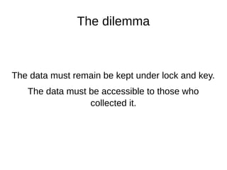 The dilemma
The data must remain be kept under lock and key.
The data must be accessible to those who
collected it.
 