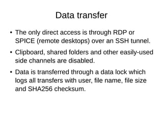 Data transfer
● The only direct access is through RDP or
SPICE (remote desktops) over an SSH tunnel.
● Clipboard, shared folders and other easily-used
side channels are disabled.
● Data is transferred through a data lock which
logs all transfers with user, file name, file size
and SHA256 checksum.
 