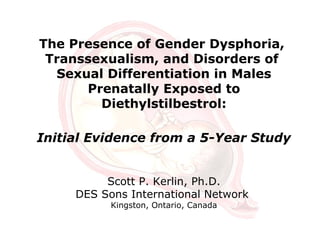 The Presence of Gender Dysphoria,
Transsexualism, and Disorders of
Sexual Differentiation in Males
Prenatally Exposed to
Diethylstilbestrol:
Initial Evidence from a 5-Year Study
Scott P. Kerlin, Ph.D.
DES Sons International Network
Kingston, Ontario, Canada
 