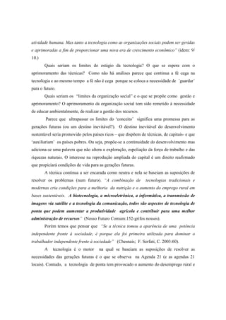 atividade humana. Mas tanto a tecnologia como as organizações sociais podem ser geridas
e aprimoradas a fim de proporcionar uma nova era de crescimento econômico” (idem: 9/
10.)
       Quais seriam os limites do estágio da tecnologia? O que se espera com o
aprimoramento das técnicas? Como não há análises parece que continua a fé cega na
tecnologia e ao mesmo tempo a fé não é cega porque se coloca a necessidade de ´guardar´
para o futuro.
       Quais seriam os “limites da organização social” e o que se propõe como gestão e
aprimoramento? O aprimoramento da organização social tem sido remetido à necessidade
de educar ambientalmente, de realizar a gestão dos recursos.
        Parece que ultrapassar os limites do ‘conceito’ significa uma promessa para as
gerações futuras (ou um destino inevitável?). O destino inevitável do desenvolvimento
sustentável seria promovido pelos países ricos – que dispõem de técnicas, de capitais- e que
‘auxiliariam’ os países pobres. Ou seja, propõe-se a continuidade do desenvolvimento mas
adiciona-se uma palavra que não altera a exploração, espoliação da força de trabalho e das
riquezas naturais. O interesse na reprodução ampliada do capital é um direito reafirmado
que propiciará condições de vida para as gerações futuras.
       A técnica continua a ser encarada como neutra e nela se baseiam as suposições de
resolver os problemas (num futuro). “A combinação de            tecnologias tradicionais e
modernas cria condições para a melhoria da nutrição e o aumento do emprego rural em
bases sustentáveis. A biotecnologia, a microeletrônica, a informática, a transmissão de
imagens via satélite e a tecnologia da comunicação, todos são aspectos de tecnologia de
ponta que podem aumentar a produtividade agrícola e contribuir para uma melhor
administração de recursos” (Nosso Futuro Comum:152-grifos nossos).
       Porém temos que pensar que “Se a técnica tomou a aparência de uma potência
independente frente à sociedade, é porque ela foi primeira utilizada para dominar o
trabalhador independente frente à sociedade” (Chesnais; F. Serfati, C. 2003:60).
       A    tecnologia é o motor      na qual se baseiam as suposições de resolver as
necessidades das gerações futuras é o que se observa na Agenda 21 (e as agendas 21
locais). Contudo, a tecnologia de ponta tem provocado o aumento do desemprego rural e
 