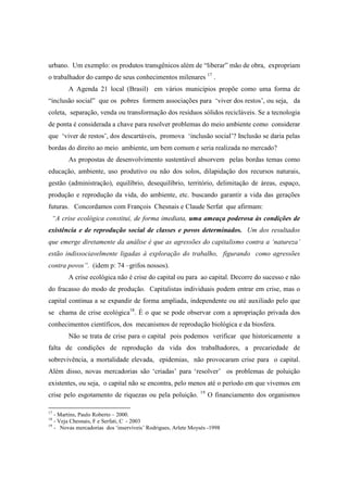 urbano. Um exemplo: os produtos transgênicos além de “liberar” mão de obra, expropriam
o trabalhador do campo de seus conhecimentos milenares 17 .
        A Agenda 21 local (Brasil) em vários municípios propõe como uma forma de
“inclusão social” que os pobres formem associações para ‘viver dos restos’, ou seja, da
coleta, separação, venda ou transformação dos resíduos sólidos recicláveis. Se a tecnologia
de ponta é considerada a chave para resolver problemas do meio ambiente como considerar
que ‘viver de restos’, dos descartáveis, promova ‘inclusão social’? Inclusão se daria pelas
bordas do direito ao meio ambiente, um bem comum e seria realizada no mercado?
        As propostas de desenvolvimento sustentável absorvem pelas bordas temas como
educação, ambiente, uso produtivo ou não dos solos, dilapidação dos recursos naturais,
gestão (administração), equilíbrio, desequilíbrio, território, delimitação de áreas, espaço,
produção e reprodução da vida, do ambiente, etc. buscando garantir a vida das gerações
futuras. Concordamos com François Chesnais e Claude Serfat que afirmam:
 “A crise ecológica constitui, de forma imediata, uma ameaça poderosa às condições de
existência e de reprodução social de classes e povos determinados. Um dos resultados
que emerge diretamente da análise é que as agressões do capitalismo contra a ‘natureza’
estão indissociavelmente ligadas à exploração do trabalho, figurando como agressões
contra povos”. (idem p: 74 –grifos nossos).
        A crise ecológica não é crise do capital ou para ao capital. Decorre do sucesso e não
do fracasso do modo de produção. Capitalistas individuais podem entrar em crise, mas o
capital continua a se expandir de forma ampliada, independente ou até auxiliado pelo que
se chama de crise ecológica18. È o que se pode observar com a apropriação privada dos
conhecimentos científicos, dos mecanismos de reprodução biológica e da biosfera.
        Não se trata de crise para o capital pois podemos verificar que historicamente a
falta de condições de reprodução da vida dos trabalhadores, a precariedade de
sobrevivência, a mortalidade elevada, epidemias, não provocaram crise para o capital.
Além disso, novas mercadorias são ‘criadas’ para ‘resolver’ os problemas de poluição
existentes, ou seja, o capital não se encontra, pelo menos até o período em que vivemos em
                                                              19
crise pelo esgotamento de riquezas ou pela poluição.               O financiamento dos organismos

17
   - Martins, Paulo Roberto – 2000.
18
   - Veja Chesnais, F e Serfati, C - 2003
19
   - Novas mercadorias dos ‘inservíveis’ Rodrigues, Arlete Moysés -1998
 