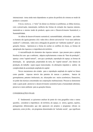 internacionais torna ainda mais dependentes os países da periferia do sistema ao modo de
produzir e consumir.
       Cria-se, recria-se, o “mito” de afastar ou eliminar os problemas, as falhas técnicas,
com a preservação, manutenção, melhoria das formas de extração das riquezas naturais,
mantendo-se o mesmo modo de produzir, agora com o Desenvolvimento Sustentável, a
Sustentabilidade.
       As idéias de desenvolvimento sustentável, sustentabilidade, referendam que todos
os homens são iguais,(perante a lei) todos têm o direito universal de “viver num ambiente
saudável” e sobretudo, todos tem a obrigação de garantir um “ambiente saudável” para as
gerações futuras. Aprimora-se a forma de ocultar os conflitos de classe, as formas de
apropriação das riquezas e a importância do território.
       A mercadificação de elementos das riquezas naturais (que passam para a própria
biosfera) faz com que o ambiente, adquira explicitamente o status de “fator de produção”,
apareça como “capital natural”, sem que a produção, reprodução do espaço, as formas de
dominação, de apropriação, propriedade da terra, do “capital natural”, dos fatores de
produção, do trabalho sejam sequer mencionadas. As abstrações impedem a análise da
complexidade da acumulação ampliada do capital.
       Novos mecanismos são criados para a reprodução ampliada do capital no futuro
como guardar        riquezas através das patentes de marcas e produtos,         bancos de
germoplasmas, patentes intelectuais, etc. alicerçados nos meios econômicos, financeiros,
no poder das técnicas concentradas nas corporações multinacionais. Procura-se demonstrar
onde e quem pode promover o desenvolvimento sustentável para a humanidade (abstrata),
preservar o meio ambiente para as gerações futuras.


CONSIDERAÇÕES FINAIS


       É fundamental, se quisermos analisar do ponto de vista geográfico estas e outras
questões, considerar a importância do território, do espaço, os atores, agentes, sujeitos,
protagonistas diferenciados que não aparecem em projetos e programas oficiais ou
aparecem, como já dito, em programas denominados de ‘inclusão social’, que significam
 