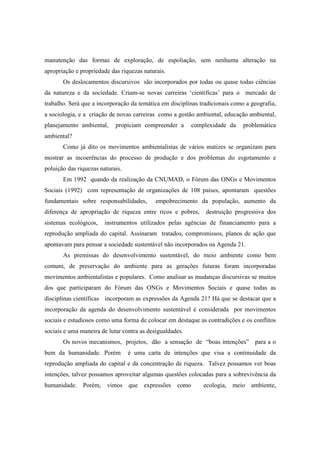 manutenção das formas de exploração, de espoliação, sem nenhuma alteração na
apropriação e propriedade das riquezas naturais.
       Os deslocamentos discursivos são incorporados por todas ou quase todas ciências
da natureza e da sociedade. Criam-se novas carreiras ‘científicas’ para o mercado de
trabalho. Será que a incorporação da temática em disciplinas tradicionais como a geografia,
a sociologia, e a criação de novas carreiras como a gestão ambiental, educação ambiental,
planejamento ambiental,     propiciam compreender a       complexidade da     problemática
ambiental?
       Como já dito os movimentos ambientalistas de vários matizes se organizam para
mostrar as incoerências do processo de produção e dos problemas do esgotamento e
poluição das riquezas naturais.
       Em 1992 quando da realização da CNUMAD, o Fórum das ONGs e Movimentos
Sociais (1992) com representação de organizações de 108 países, apontaram questões
fundamentais sobre responsabilidades,       empobrecimento da população, aumento da
diferença de apropriação de riqueza entre ricos e pobres,      destruição progressiva dos
sistemas ecológicos,    instrumentos utilizados pelas agências de financiamento para a
reprodução ampliada do capital. Assinaram tratados, compromissos, planos de ação que
apontavam para pensar a sociedade sustentável não incorporados na Agenda 21.
       As premissas do desenvolvimento sustentável, do meio ambiente como bem
comum, de preservação do ambiente para as gerações futuras foram incorporadas
movimentos ambientalistas e populares. Como analisar as mudanças discursivas se muitos
dos que participaram do Fórum das ONGs e Movimentos Sociais e quase todas as
disciplinas científicas incorporam as expressões da Agenda 21? Há que se destacar que a
incorporação da agenda do desenvolvimento sustentável é considerada por movimentos
sociais e estudiosos como uma forma de colocar em destaque as contradições e os conflitos
sociais e uma maneira de lutar contra as desigualdades.
       Os novos mecanismos, projetos, dão a sensação de “boas intenções” para a o
bem da humanidade. Porém          é uma carta de intenções que visa a continuidade da
reprodução ampliada do capital e da concentração de riqueza. Talvez possamos ver boas
intenções, talvez possamos aproveitar algumas questões colocadas para a sobrevivência da
humanidade. Porém, vimos que expressões como                  ecologia, meio ambiente,
 