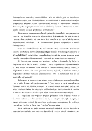 desenvolvimento sustentável, sustentabilidade,     têm um elevado grau de neutralidade.
Permitem ao capital, com o suposto interesse ao ‘bem comum, a perenidade das condições
de reprodução do capital. Assim, como analisar o discurso do “bem comum” no mundo
dominado pelas corporações multinacionais, pelo Fundo Monetário Internacional e outros
agentes similares nos quais predomina o neoliberalismo?
       Como analisar o deslocamento da matriz discursiva da produção para o consumo do
ponto de vista da análise espacial, ou seja a produção desaparece para dar lugar apenas ao
consumo, desse modo não há mais produção e reprodução do espaço? O discurso do
desenvolvimento sustentável,       da sustentabilidade, permite compreender o mundo
contemporâneo?
       Como analisar a Conferência das Nações Unidas sobre Assentamentos Humanos em
Istambul em 1996 que mostrou a falta de condições mínimas de moradia para a maioria se
a Agenda Habitat II que considera a moradia digna como direito humana ao mesmo tempo
reproduz o que está contido na Agenda 21 em relação ao desenvolvimento sustentável?
       Há instrumentais teóricos que permitem          analisar a imposição do direito de
propriedade intelectual em relação à biosfera? O direito de propriedade implica que devem
os ‘bens’ devem ser deixados livres para que se constitua um novo tipo de ‘direito’, de
propriedade: o direito de poluir (principio poluidor pagador), os mercados ah hoc, a
biopirataria? Seriam os chamados direitos difusos – bens da humanidade- mas que são
apropriados privadamente?
       Enfim como se contrapor o que aparece como solução para o futuro da humanidade
com as idéias de desenvolvimento sustentável ? Como analisar o que é mostrado como
resultado “natural” do processo histórico?     O desenvolvimento sustentável parece estar
acima das classes sociais, das corporações multinacionais, da divisão territorial do trabalho,
ao território das nações, do poder de quem detém o capital financeiro e tecnológico.
       As   fragilidades das propostas, projetos, programas ficam evidentes quando se
constata a ausência de análises das classes sociais, da produção, reprodução do capital, do
espaço, a forma e o conteúdo de apropriação das riquezas, o deslocamento dos conflitos e
contradições, conflitos de classe para “conflitos” entre gerações.
       Crise ecológica, do meio ambiente são manifestações do sucesso do modo de
produção de mercadorias que provoca a destruição de riquezas naturais, empobrece cada
 