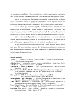 vez mais a classe trabalhadora . Mas as contradições e conflitos de classe estão ocultas pela
idéia do meio ambiente como bem comum e da necessidade de pensar nas gerações futuras.
       A crise do meio ambiente é a alavanca para o capital esmaecer, ocultar as classes
sociais, as diferentes formas de apropriação, propriedade, uso das riquezas naturais, do
ambiente deslocando o conflito entre classes, entre países, para o conflito entre gerações.
       São os Estados que assinam as agendas em relação ao meio ambiente mas ao
mesmo tempo o neoliberalismo           propõe (impõe) o estado mínimo. Os Estados         são
responsáveis pela abertura ao “livre comércio” , obtenção de recursos financeiros e
tecnológicos, registro de patentes de corporações multinacionais, pagamento de ‘royalties’.
       Estas e outras contradições não são visíveis, estão atrás de espessa cortina de
fumaça dos direitos humanos, do direito ao meio ambiente saudável, do cuidado com o
meio ambiente para as gerações futuras, do meio ambiente como bem comum.
       Há que se analisar com maior profundidade estas e outras questões. A idéia central
deste texto foi apresentar alguns aspectos dos deslocamentos discursivos contidos no
tema desenvolvimento sustentável para tentar compreender a importância do espaço, do
território e que não esgotam o tema.


Bibliografia citada
Agenda 21 – Conferência das Nações Unidas sobre Meio Ambiente e Desenvolvimento –
       1996 – Brasília-Senado Federal
Alderdice, John – “ Los derechos humanos son uma bandeira liberal – Entrevista in Diario
de La Nación – Argentina, Buenos Aires – 28/9/2005.
Alphandéry, P.; Bitoun, P.; Dupont Y; 1992- O equivoco Ecológico – Riscos Políticos
       Brasiliense – SP- SP
Chesnais, François e Serfat, Claude - 2003 “Ecologia e condições físicas da reprodução
       social: alguns fios condutores marxistas” In Crítica Marxista n. 16 - Boitempo-
       SP- SP março de 2003.
Harvey, David – 2004 – O Novo Imperialismo - Edições Loyola SP-SP
                  2005 – A produção Capitalista do Espaço- Annablume
Meio Ambiente e Desenvolvimento – 1992 - Uma visão das ONGs e Movimentos Sociais
       Brasileiros –Fórum das ONGs Brasileiras - Rio de Janeiro
Nobre, Marcos e Amazonas, M. de Carvalho 2002– Desenvolvimento Sustentável: a
       institucionalização de um Conceito –Edições IBAMA – Brasília- DF.
Nosso Futuro Comum – Comissão Mundial de Meio Ambiente e Desenvolvimento 1991-
       2a.edição - Fundação Getúlio Vargas- Rio de Janeiro
Rodrigues, Arlete Moysés – 1998 – “Produção e Consumo do e no espaço – Problemática
       Ambiental Urbana” - Editora Hucitec- SP-SP
 