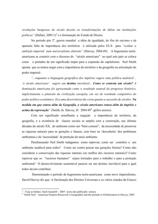 revoluções burguesas do século dezoito as transformações de idéias em instituições
políticas” (Dallari, 2005:1)3 e a formatação do Estado de Direito.
           No período pós 2a. guerra mundial a idéia de igualdade, do fim do racismo e da
aparente falta de importância dos territórios é utilizada pelos EUA para “ocultar a
ambição imperial num universalismo abstrato” (Harvey, 2004:49). A hegemonia norte-
americana se constrói com o discurso do “século americano” no qual este país se coloca
como        o portador de um significado impar para a expansão do capitalismo. Neil Smith
aponta que se tentou negar com a importância do território e da geografia na articulação do
poder imperial:
           ”...enquanto a linguagem geográfica dos impérios sugere uma política maleável ..
‘o século americano’ sugere um destino inevitável... Como se contesta um século? A
dominação americana foi apresentada como o resultado natural do progresso histórico,
implicitamente o pináculo da civilização européia, em vez de resultado competitivo do
poder político econômico. Era uma decorrência tão certa quanto a sucessão de séculos. Na
medida em que estava além da Geografia, o século americano estava além do império e
acima da reprovação” (Smith, In Harvey, D. 2004:494 -grifos nossos).
           Com um significado semelhante a negação                   a importância do território, da
geografia, e a existência de classes sociais se amplia com a construção, nas últimas
décadas do século XX, do ambiente como um “bem comum”, da necessidade de preservar
as riquezas naturais para as gerações e futuras, com base na ‘descoberta’ dos problemas
ambientais e da ‘necessidade’ de proteção do meio ambiente.
           Parafraseando Neil Smith indagamos: como reprovar, como ser contrário a um
ambiente saudável para todos? Como ser contra pensar nas gerações futuras? Como não
considerar a conservação das riquezas naturais (ou melhor dos recursos naturais)? Como
reprovar que os “recursos humanos” sejam treinados para o trabalho e para a proteção
ambiental? O desenvolvimento sustentável parecer ser um destino inevitável para o qual
todos devem contribuir.
           Denominando o período de hegemonia norte-americana como novo imperialismo,
David Harvey diz que: A Declaração dos Direitos Universais e os vários estudos da Unesco


3
    - Veja-se Dallari, Sueli Gandolfi – 2005 –texto não publicado- mimeo
4
     Smith Neil – American Emprire:Roosevelt´s Geographer and the prelude to Globalization in Harvey, 2005
 