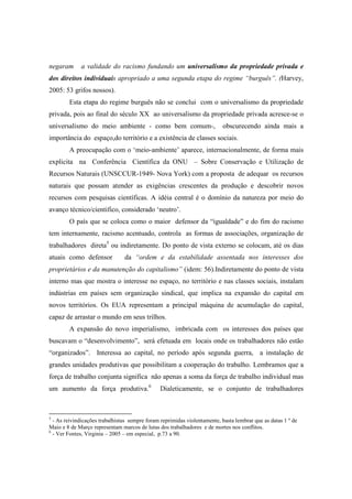 negaram      a validade do racismo fundando um universalismo da propriedade privada e
dos direitos individuais apropriado a uma segunda etapa do regime “burguês”. (Harvey,
2005: 53 grifos nossos).
        Esta etapa do regime burguês não se conclui com o universalismo da propriedade
privada, pois ao final do século XX ao universalismo da propriedade privada acresce-se o
universalismo do meio ambiente - como bem comum-,                         obscurecendo ainda mais a
importância do espaço,do território e a existência de classes sociais.
        A preocupação com o ‘meio-ambiente’ aparece, internacionalmente, de forma mais
explicita na Conferência Científica da ONU – Sobre Conservação e Utilização de
Recursos Naturais (UNSCCUR-1949- Nova York) com a proposta de adequar os recursos
naturais que possam atender as exigências crescentes da produção e descobrir novos
recursos com pesquisas científicas. A idéia central é o domínio da natureza por meio do
avanço técnico/cientifico, considerado ‘neutro’.
        O país que se coloca como o maior defensor da “igualdade” e do fim do racismo
tem internamente, racismo acentuado, controla as formas de associações, organização de
trabalhadores direta5 ou indiretamente. Do ponto de vista externo se colocam, até os dias
atuais como defensor            da “ordem e da estabilidade assentada nos interesses dos
proprietários e da manutenção do capitalismo” (idem: 56).Indiretamente do ponto de vista
interno mas que mostra o interesse no espaço, no território e nas classes sociais, instalam
indústrias em países sem organização sindical, que implica na expansão do capital em
novos territórios. Os EUA representam a principal máquina de acumulação do capital,
capaz de arrastar o mundo em seus trilhos.
        A expansão do novo imperialismo, imbricada com os interesses dos países que
buscavam o “desenvolvimento”, será efetuada em locais onde os trabalhadores não estão
“organizados”. Interessa ao capital, no período após segunda guerra, a instalação de
grandes unidades produtivas que possibilitam a cooperação do trabalho. Lembramos que a
força de trabalho conjunta significa não apenas a soma da força de trabalho individual mas
um aumento da força produtiva.6                Dialeticamente, se o conjunto de trabalhadores



5
  - As reivindicações trabalhistas sempre foram reprimidas violentamente, basta lembrar que as datas 1 º de
Maio e 8 de Março representam marcos de lutas dos trabalhadores e de mortes nos conflitos.
6
  - Ver Fontes, Virginia – 2005 – em especial, p.73 a 90.
 
