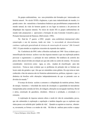 Os grupos ambientalistas, nos seus primórdios são formados por interessados em
história natural . No século XVIII a Inglaterra, o país mais industrializado do mundo, é o
grande centro dos naturalistas e ilustradores botânicos que possibilitaram compreensão do
mundo natural, da visão do homem quanto ao seu lugar na natureza e do processo de
dilapidação das riquezas naturais. No início do século XX os grupos ambientalistas do
mundo todo propuseram e aprovaram a formação de uma Comissão Consultiva para a
Proteção Internacional da Natureza. (McCormick -1992).
           No final da 2a. guerra a ONU propõe uma conferência internacional sobre
conservação e uso de recursos, tendo em vista: “a necessidade de desenvolvimento
contínuo e aplicação generalizada de técnicas de conservação de recursos” (Mc Cormick
1992: 53) para atender as exigências crescentes da expansão dos capitais.
           Na Conferência da ONU sobre a Biosfera realizada em 1968 ficou evidente que a
intensificação das técnicas acelera o uso das riquezas naturais e que sua exploração poderia
provocar o esgotamento e a poluição do meio ambiente. Há tendência de controle dos
países ditos desenvolvidos em relação aos que não estão no centro do sistema. Os recursos
considerados        renováveis como:        água, ar, solo,   mudam de classificação   para não
renováveis . Torna-se mais evidente que os problemas de poluição não se limitam aos
locais onde são gerados e que têm que ser entendidos como globais. Ou seja torna-se mais
conhecido o fato da natureza não ter fronteiras administrativas, políticas, regionais e que a
dinâmica da biosfera sofre alterações independentemente do que se pretende com as
divisões do mundo.11
           O avanço da técnica acelera o consumo e a dilapidação de matérias primas, fontes
de energia. Aumenta a velocidade dos meios de circulação e a quantidade de mercadorias
transportadas pelas estradas de ferro, de rodagem, alterações na navegação marítima, fluvial
e aérea, construção de gasodutos, oleodutos. Altera-se a produção, a circulação e o
consumo.
           A exploração de riquezas naturais altera o modo de vida de comunidades, povos,
que são submetidos à exploração e espoliação e também daqueles que os exploram cujo
status passa a ser auferido pelo ‘padrão de vida’. Quando se esgotam as reservas, alteram-
se, novamente, as formas e os modos de vida. Há falta de análises para avaliar o espaço

11
     -Veja-se Rodrigues, Arlete Moysés - 1998
 