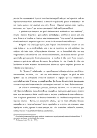 produto das explorações de riquezas naturais e o seu significado para os lugares de onde as
riquezas foram retiradas. Também não há análises do que ocorre quando a “exploração” de
um recurso passa a ser realizada em outros locais.                Algumas análises, mais recentes,
centram-se nos “lugares” que entram na competitividade na lógica neoliberal.
        A problemática ambiental, em geral, denominada de problemas do meio ambiente12,
(re)cria matrizes discursivas que ocultam contradições e conflitos de classes com um
novo discurso: a biosfera, as riquezas naturais passam para ‘bem comum’ da humanidade.
O universalismo da propriedade privada é acrescido do universalismo da biosfera.
        Ninguém vive sem ocupar espaço, sem respirar, sem alimentar-se, sem ter um teto
para abrigar-se      e, na modernidade, sem o que se incorporou na vida cotidiana: luz,
telefone, televisão, rádio, refrigeração dos alimentos , etc. A humanidade não vive sem
ocupar espaço, sem utilizar-se, cada vez mais intensamente, das riquezas naturais que são
apropriadas privadamente. Contraditoriamente               a biosfera é tida como ‘bem comum’.
Aumenta o padrão de vida em detrimento da qualidade de vida. Padrão de vida está
relacionado à oferta de bens e de mercadorias, medida de riqueza enquanto qualidade de
vida não seria mensurável.13
          Os “desastres” relacionados em especial com as indústrias químicas, petrolíferas,
armamentistas, nucleares, são           cada vez mais comuns e atingem, em geral, os mais
“pobres” que só conseguem sobreviver ocupando os espaços que não interessam à
propriedade privada. O espaço segregado produto das formas de apropriação das riquezas
torna-se o espaço de intervenções das agendas governamentais em busca do futuro comum.
        Os efeitos de contaminação, poluição, destruição, desastres, não são causados por
indivíduos isoladamente mas pelo modo de produção de mercadorias, pelo avanço técnico
com seus agentes específicos, considerados os agentes propulsores do desenvolvimento.
Mas, os agentes ‘promotores’ do desenvolvimento não são considerados depredadores das
riquezas naturais.       Parece, nos documentos oficias, que se forem utilizadas técnicas
adequadas, se os ‘recursos humanos’ forem capacitados, se os pobres não ocuparem áreas
impróprias, se não jogarem lixo nos córregos, etc. não ocorreriam catástrofes, desastres,
nem a poluição ou esgotamento de riquezas naturais.

12
   - Terminologia mais usual é de meio ambiente embora entre os geógrafos seja mais utilizado ambiente. È
necessário aprofundar o significado dos termos.
13
   - Rodrigues, Arlete Moysés – 1988.
 