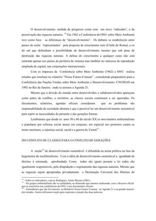 O desenvolvimento, medida de progresso conta com um novo ‘indicador’, o da
preservação das riquezas naturais. 14 Em 1962 a Conferência da ONU sobre Meio Ambiente
teve como foco        as diferenças de “desenvolvimento”. Os debates se estabelecem entre
países do norte ‘representados’ pela proposta de crescimento zero (Clube de Roma), e os
do sul que defendiam a possibilidade de desenvolvimento mesmo que sob pena de
destruição das riquezas naturais. A defesa do crescimento a qualquer custo não está
centrada apenas nos países da periferia do sistema mas também no interesse de reprodução
ampliada do capital, nas corporações internacionais.
        Com os impasses da Conferência sobre Meio Ambiente (1962) a ONU realiza
estudos que resultam no relatório “Nosso Futuro Comum” , considerado preparatório para a
Conferência das Nações Unidas sobre Meio Ambiente e Desenvolvimento- CNUMAD em
1992 no Rio de Janeiro, onde se assinou a Agenda 21.
        Mesmo que a divisão do mundo entre desenvolvidos e subdesenvolvidos apareçam
como palco de conflito, o território, as classes sociais continuam a ser ignoradas. Os
documentos,      relatórios,    agendas     oficiais    consideram         que    os    problemas      são
responsabilidade da sociedade abstrata e que é possível ter um desenvolvimento sustentável
para suprir as necessidades do presente e das gerações futuras.
        Lembramos que desde os anos 50 e 60 do século XX os movimentos ambientalistas
e populares por reforma social atuam em conjunto, em especial nos protestos contra os
testes nucleares, a injustiça social, racial e a guerra do Vietnã15 .


DO CONFLITO DE CLASSES PARA O CONFLITO DE GERAÇÕES


        A noção16 de desenvolvimento sustentável é difundida na arena política na fase da
hegemonia do neoliberalismo. Com a idéia de desenvolvimento sustentável a igualdade de
direitos é retomada,        aprofundada. Como          todos são iguais perante a lei todos são
igualmente responsáveis, pela dilapidação e esgotamento das riquezas naturais. Mesmo que
as riquezas sejam apropriadas privadamente               a Declaração Universal dos Direitos do

14
   - Sobre os indicadores, veja-se Rodrigues, Arlete Moysés (2001).
15
    - Os grupos ambientalistas não se confundem, na dimensão que estamos analisando, com o discurso oficial
que se concretiza nas conferências da ONU e nos documentos oficiais.
16
    - Entendemos que não há conceito no Relatório Nosso Futuro Comum, na Agenda 21 e na grande maioria
dos estudos. Assim utilizamos noção para expressar a junção das duas palavras.
 