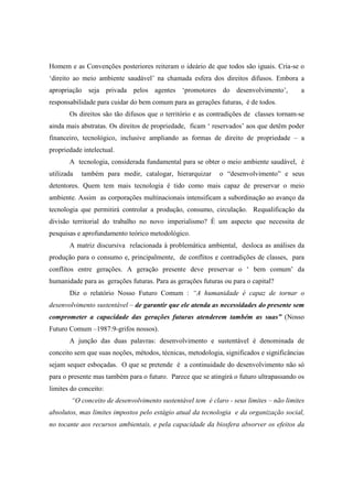 Homem e as Convenções posteriores reiteram o ideário de que todos são iguais. Cria-se o
‘direito ao meio ambiente saudável’ na chamada esfera dos direitos difusos. Embora a
apropriação seja privada pelos agentes ‘promotores do desenvolvimento’,                  a
responsabilidade para cuidar do bem comum para as gerações futuras, é de todos.
       Os direitos são tão difusos que o território e as contradições de classes tornam-se
ainda mais abstratas. Os direitos de propriedade, ficam ‘ reservados’ aos que detêm poder
financeiro, tecnológico, inclusive ampliando as formas de direito de propriedade – a
propriedade intelectual.
       A tecnologia, considerada fundamental para se obter o meio ambiente saudável, é
utilizada   também para medir, catalogar, hierarquizar      o “desenvolvimento” e seus
detentores. Quem tem mais tecnologia é tido como mais capaz de preservar o meio
ambiente. Assim as corporações multinacionais intensificam a subordinação ao avanço da
tecnologia que permitirá controlar a produção, consumo, circulação. Requalificação da
divisão territorial do trabalho no novo imperialismo? È um aspecto que necessita de
pesquisas e aprofundamento teórico metodológico.
       A matriz discursiva relacionada à problemática ambiental, desloca as análises da
produção para o consumo e, principalmente, de conflitos e contradições de classes, para
conflitos entre gerações. A geração presente deve preservar o ‘ bem comum’ da
humanidade para as gerações futuras. Para as gerações futuras ou para o capital?
       Diz o relatório Nosso Futuro Comum : “A humanidade é capaz de tornar o
desenvolvimento sustentável – de garantir que ele atenda as necessidades do presente sem
comprometer a capacidade das gerações futuras atenderem também as suas” (Nosso
Futuro Comum –1987:9-grifos nossos).
       A junção das duas palavras: desenvolvimento e sustentável é denominada de
conceito sem que suas noções, métodos, técnicas, metodologia, significados e significâncias
sejam sequer esboçadas. O que se pretende é a continuidade do desenvolvimento não só
para o presente mas também para o futuro. Parece que se atingirá o futuro ultrapassando os
limites do conceito:
        “O conceito de desenvolvimento sustentável tem é claro - seus limites – não limites
absolutos, mas limites impostos pelo estágio atual da tecnologia e da organização social,
no tocante aos recursos ambientais, e pela capacidade da biosfera absorver os efeitos da
 
