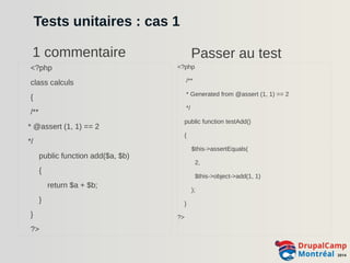 Tests unitaires : cas 1 
1 commentaire Passer au test 
<?php 
class calculs 
{ 
/** 
* @assert (1, 1) == 2 
*/ 
public function add($a, $b) 
{ 
return $a + $b; 
} 
} 
?> 
<?php 
/** 
* Generated from @assert (1, 1) == 2 
*/ 
public function testAdd() 
{ 
$this->assertEquals( 
2, 
$this->object->add(1, 1) 
); 
} 
?> 
 