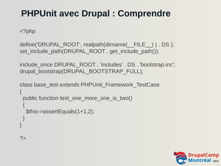 PHPUnit avec Drupal : Comprendre 
<?php 
define('DRUPAL_ROOT', realpath(dirname(__FILE__) ) . DS ); 
set_include_path(DRUPAL_ROOT . get_include_path()); 
include_once DRUPAL_ROOT . 'includes' . DS . 'bootstrap.inc'; 
drupal_bootstrap(DRUPAL_BOOTSTRAP_FULL); 
class base_test extends PHPUnit_Framework_TestCase 
{ 
public function test_one_more_one_is_two() 
{ 
$this->assertEquals(1+1,2); 
} 
} 
?> 
 